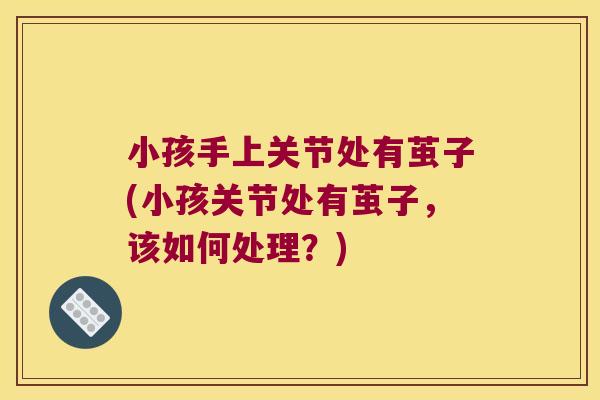 小孩手上关节处有茧子(小孩关节处有茧子,该如何处理?) 小孩手上关节处有茧子(小孩关节处有茧子,该如何处理?)