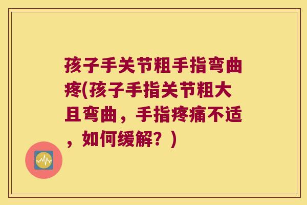孩子手关节粗手指弯曲疼(孩子手指关节粗大且弯曲，手指不适，如何缓解？)