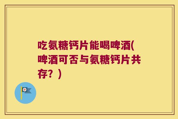 吃氨糖钙片能喝啤酒(啤酒可否与氨糖钙片共存?) 吃氨糖钙片能喝啤酒(啤酒可否与氨糖钙片共存?)