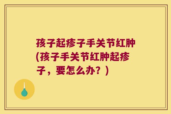 孩子起疹子手关节红肿(孩子手关节红肿起疹子,要怎么办?) 孩子起疹子手关节红肿(孩子手关节红肿起疹子,要怎么办?)