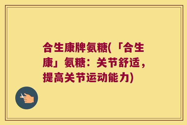 合生康牌氨糖(「合生康」氨糖:关节舒适,提高关节运动能力) 合生康牌氨糖(「合生康」氨糖:关节舒适,提高关节运动能力)