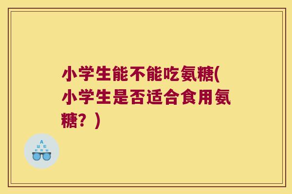 小学生能不能吃氨糖(小学生是否适合食用氨糖?) 小学生能不能吃氨糖(小学生是否适合食用氨糖?)