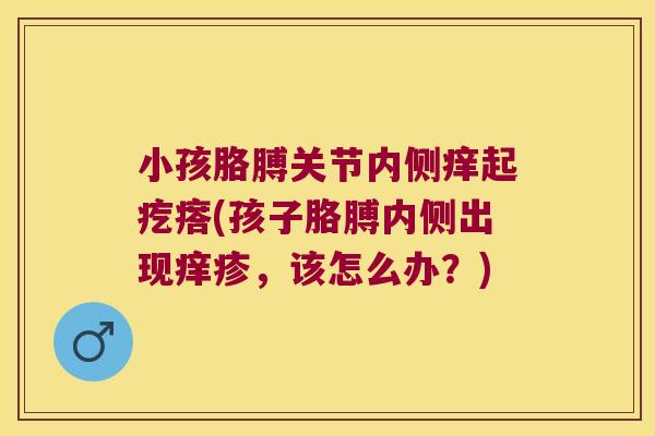 小孩胳膊关节内侧痒起疙瘩(孩子胳膊内侧出现痒疹，该怎么办？)