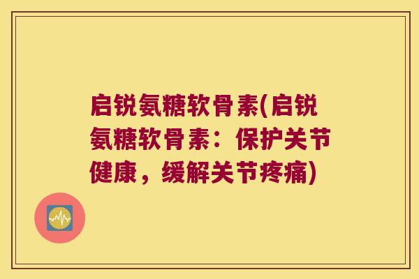 启锐氨糖软骨素(启锐氨糖软骨素：保护关节健康，缓解关节)