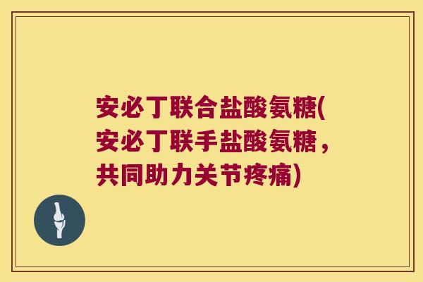 安必丁联合盐酸氨糖(安必丁联手盐酸氨糖，共同助力关节)