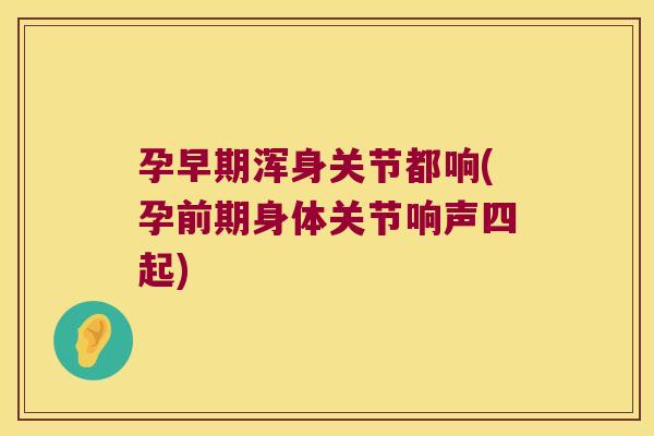 孕早期浑身关节都响(孕前期身体关节响声四起)