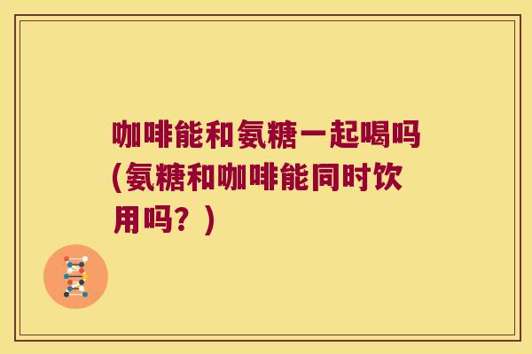 咖啡能和氨糖一起喝吗(氨糖和咖啡能同时饮用吗？)