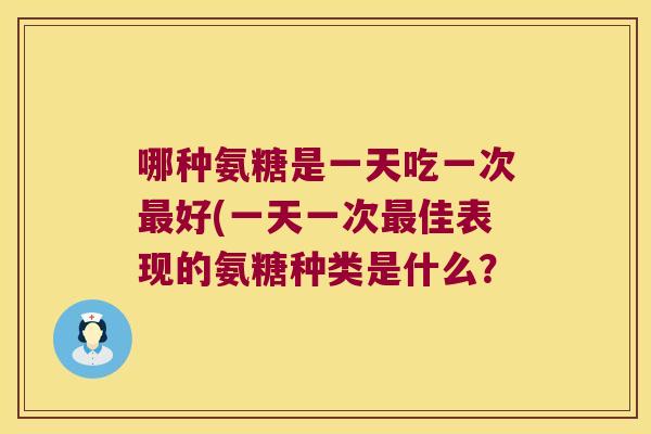 哪种氨糖是一天吃一次好(一天一次佳表现的氨糖种类是什么? 哪种氨糖是一天吃一次好(一天一次佳表现的氨糖种类是什么?