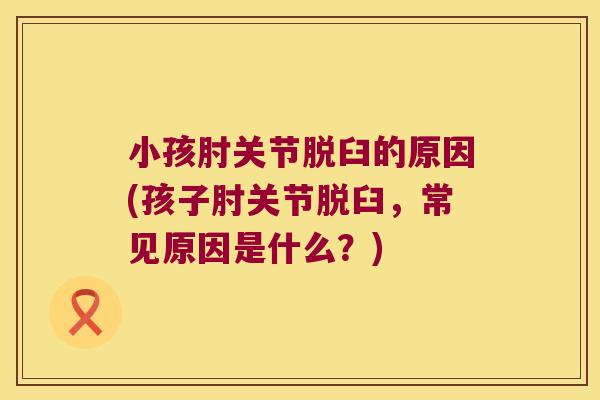小孩肘关节脱臼的原因(孩子肘关节脱臼，常见原因是什么？)