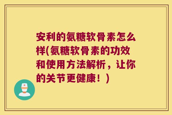安利的氨糖软骨素怎么样(氨糖软骨素的功效和使用方法解析，让你的关节更健康！)