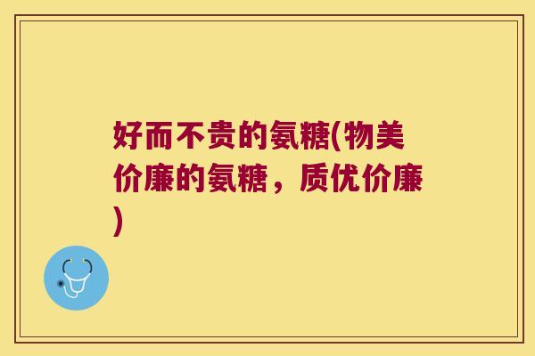 好而不贵的氨糖(物美价廉的氨糖,质优价廉) 好而不贵的氨糖(物美价廉的氨糖,质优价廉)