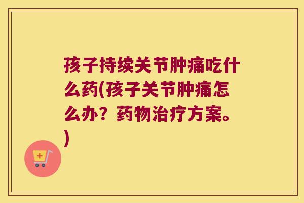 孩子持续关节肿痛吃什么药(孩子关节肿痛怎么办？方案。)