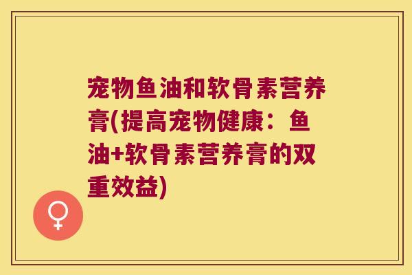 宠物鱼油和软骨素营养膏(提高宠物健康：鱼油+软骨素营养膏的双重效益)