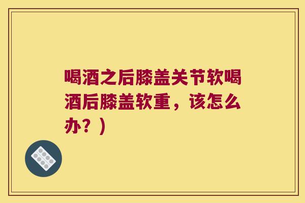 喝酒之后膝盖关节软喝酒后膝盖软重,该怎么办?) 喝酒之后膝盖关节软喝酒后膝盖软重,该怎么办?)