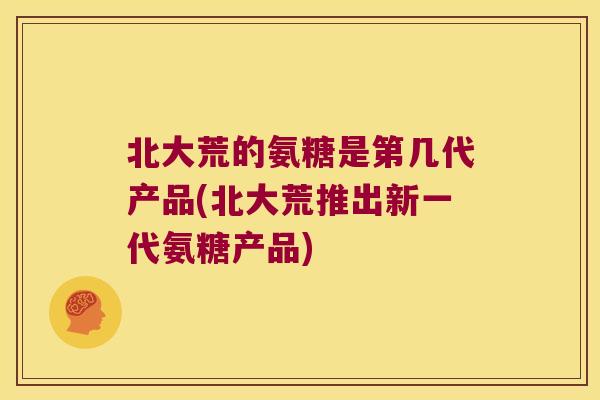 北大荒的氨糖是第几代产品(北大荒推出新一代氨糖产品)