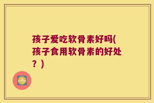 孩子爱吃软骨素好吗(孩子食用软骨素的好处？)