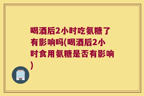 喝酒后2小时吃氨糖了有影响吗(喝酒后2小时食用氨糖是否有影响) 喝酒后2小时吃氨糖了有影响吗(喝酒后2小时食用氨糖是否有影响)