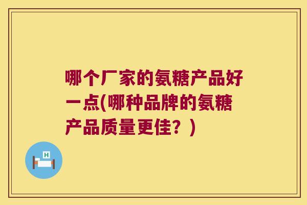 哪个厂家的氨糖产品好一点(哪种品牌的氨糖产品质量更佳?) 哪个厂家的氨糖产品好一点(哪种品牌的氨糖产品质量更佳?)