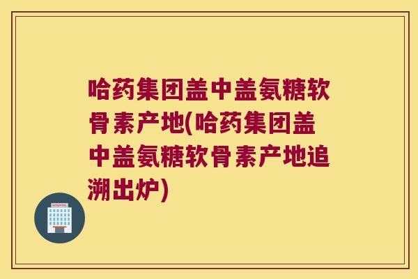 哈药集团盖中盖氨糖软骨素产地(哈药集团盖中盖氨糖软骨素产地追溯出炉)