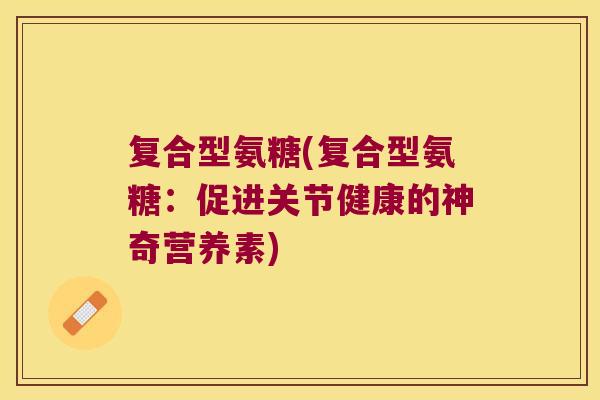复合型氨糖(复合型氨糖:促进关节健康的神奇营养素) 复合型氨糖(复合型氨糖:促进关节健康的神奇营养素)