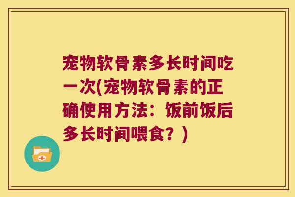 宠物软骨素多长时间吃一次(宠物软骨素的正确使用方法：饭前饭后多长时间喂食？)