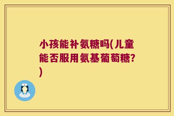小孩能补氨糖吗(儿童能否服用氨基葡萄糖？)