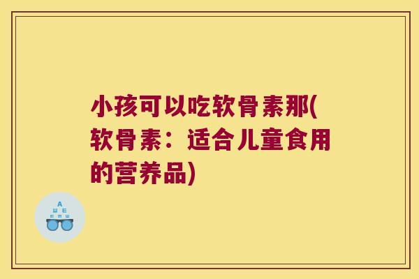 小孩可以吃软骨素那(软骨素:适合儿童食用的营养品) 小孩可以吃软骨素那(软骨素:适合儿童食用的营养品)