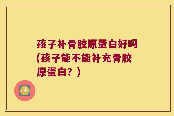 孩子补骨胶原蛋白好吗(孩子能不能补充骨胶原蛋白？)