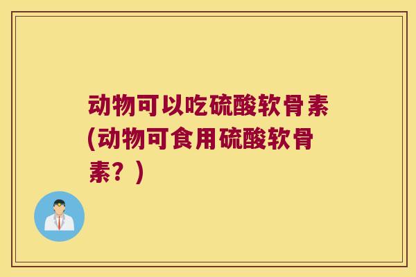 动物可以吃硫酸软骨素(动物可食用硫酸软骨素?) 动物可以吃硫酸软骨素(动物可食用硫酸软骨素?)