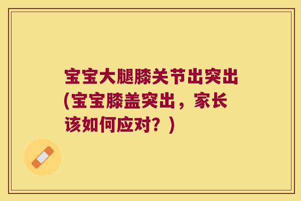 宝宝大腿膝关节出突出(宝宝膝盖突出，家长该如何应对？)