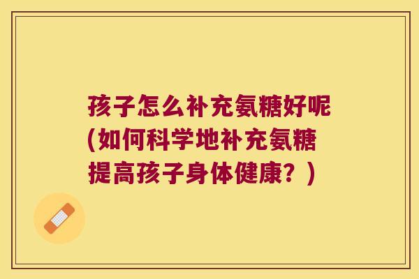 孩子怎么补充氨糖好呢(如何科学地补充氨糖提高孩子身体健康？)