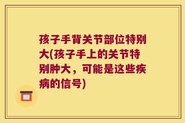 孩子手背关节部位特别大(孩子手上的关节特别肿大,可能是这些的信号) 孩子手背关节部位特别大(孩子手上的关节特别肿大,可能是这些的信号)