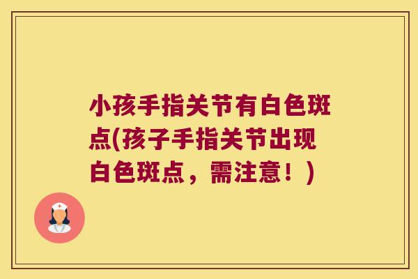 小孩手指关节有白色斑点(孩子手指关节出现白色斑点,需注意!) 小孩手指关节有白色斑点(孩子手指关节出现白色斑点,需注意!)