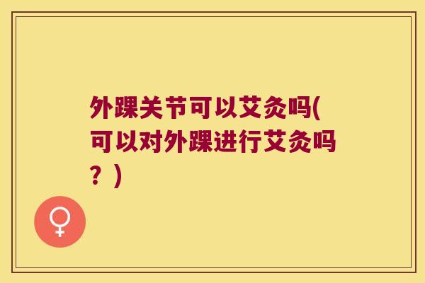 外踝关节可以艾灸吗(可以对外踝进行艾灸吗?) 外踝关节可以艾灸吗(可以对外踝进行艾灸吗?)