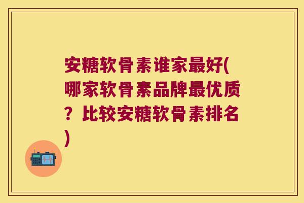 安糖软骨素谁家好(哪家软骨素品牌优质？比较安糖软骨素排名)