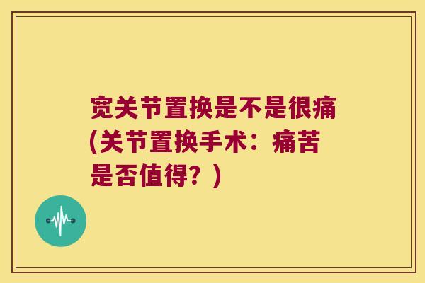 宽关节置换是不是很痛(关节置换手术：痛苦是否值得？)