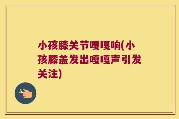 小孩膝关节嘎嘎响(小孩膝盖发出嘎嘎声引发关注) 小孩膝关节嘎嘎响(小孩膝盖发出嘎嘎声引发关注)