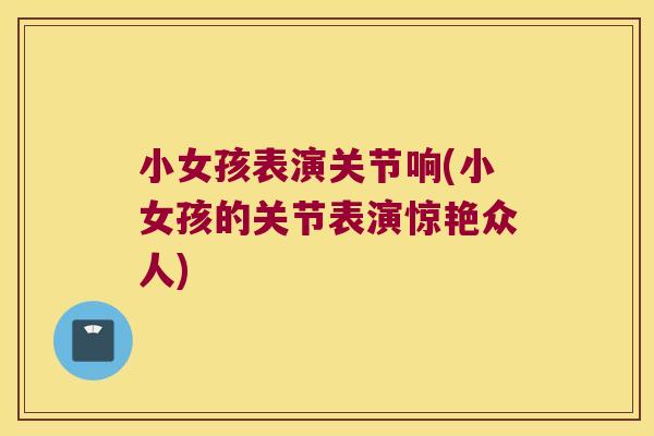 小女孩表演关节响(小女孩的关节表演惊艳众人) 小女孩表演关节响(小女孩的关节表演惊艳众人)