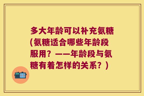 多大年龄可以补充氨糖(氨糖适合哪些年龄段服用？——年龄段与氨糖有着怎样的关系？)