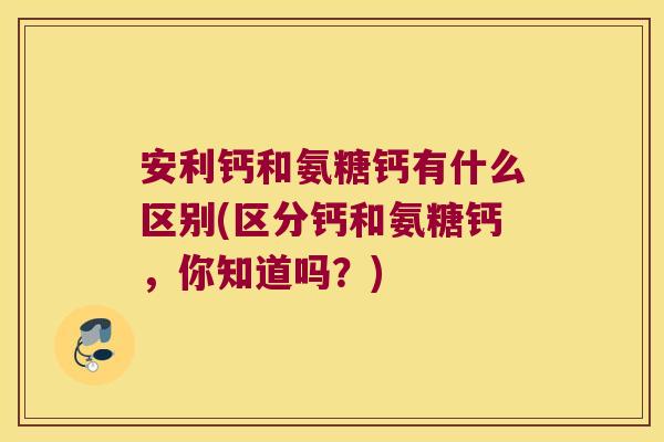 安利钙和氨糖钙有什么区别(区分钙和氨糖钙,你知道吗?) 安利钙和氨糖钙有什么区别(区分钙和氨糖钙,你知道吗?)