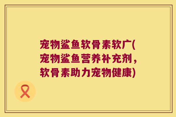 宠物鲨鱼软骨素软广(宠物鲨鱼营养补充剂,软骨素助力宠物健康) 宠物鲨鱼软骨素软广(宠物鲨鱼营养补充剂,软骨素助力宠物健康)