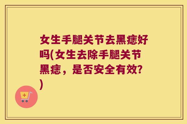 女生手腿关节去黑痣好吗(女生去除手腿关节黑痣，是否安全有效？)