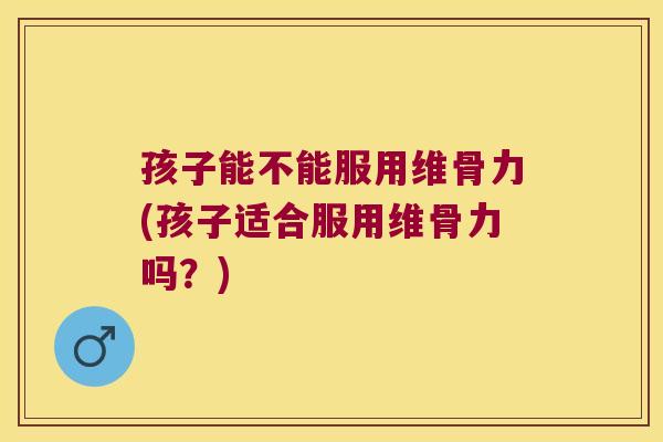 孩子能不能服用维骨力(孩子适合服用维骨力吗？)