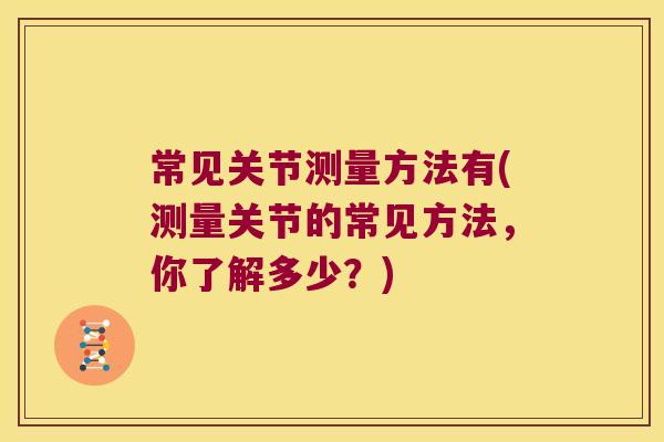 常见关节测量方法有(测量关节的常见方法,你了解多少?) 常见关节测量方法有(测量关节的常见方法,你了解多少?)