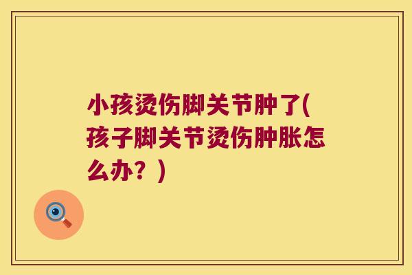 小孩烫伤脚关节肿了(孩子脚关节烫伤怎么办?) 小孩烫伤脚关节肿了(孩子脚关节烫伤怎么办?)