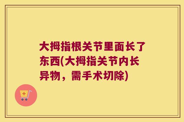 大拇指根关节里面长了东西(大拇指关节内长异物,需手术切除) 大拇指根关节里面长了东西(大拇指关节内长异物,需手术切除)