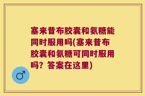 塞来昔布胶囊和氨糖能同时服用吗(塞来昔布胶囊和氨糖可同时服用吗?答案在这里) 塞来昔布胶囊和氨糖能同时服用吗(塞来昔布胶囊和氨糖可同时服用吗?答案在这里)