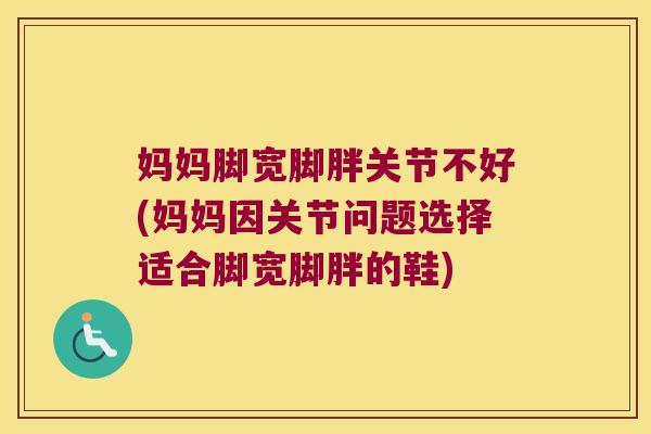 妈妈脚宽脚胖关节不好(妈妈因关节问题选择适合脚宽脚胖的鞋)