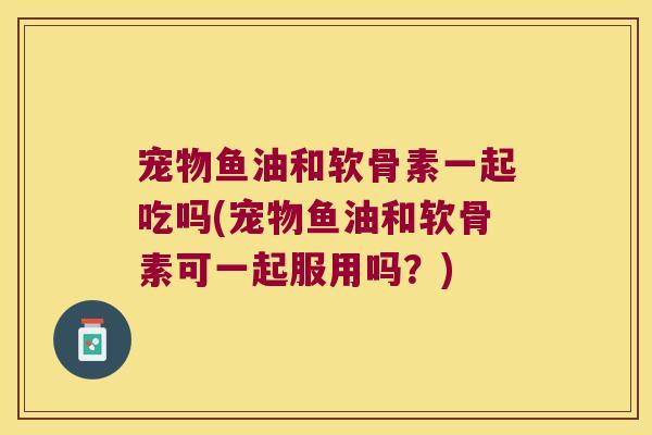 宠物鱼油和软骨素一起吃吗(宠物鱼油和软骨素可一起服用吗？)