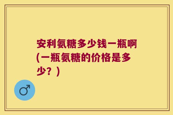 安利氨糖多少钱一瓶啊(一瓶氨糖的价格是多少？)